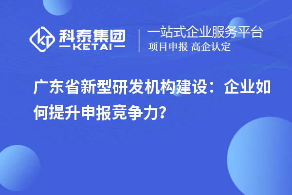 广东省新型研发机构建设：企业如何提升申报竞争力？