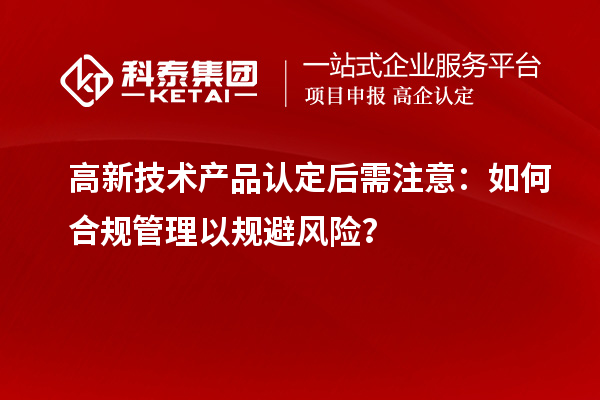 高新技术产品认定后需注意：如何合规管理以规避风险？
