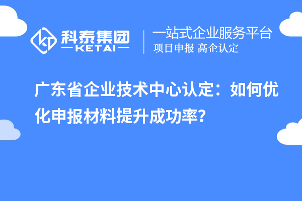 广东省企业技术中心认定：如何优化申报材料提升成功率？