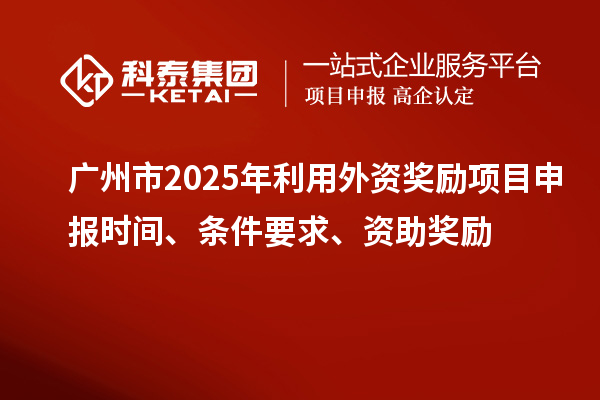 广州市2025年利用外资奖励<a href=http://www.1ys1w.cn/shenbao.html target=_blank class=infotextkey>项目申报</a>时间、条件要求、资助奖励