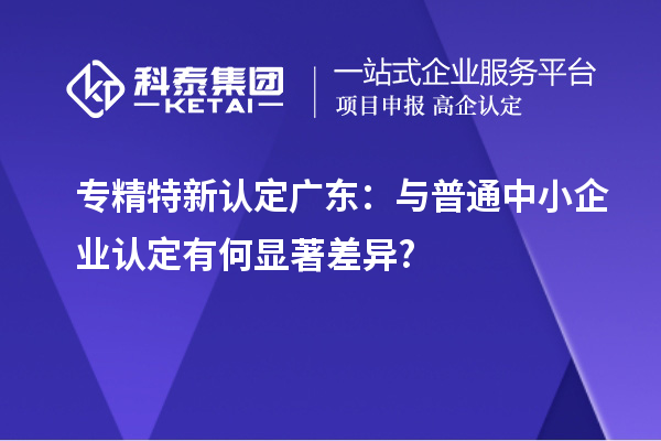 专精特新认定广东：与普通中小企业认定有何显著差异?