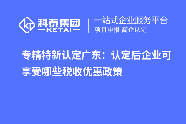 专精特新认定广东：认定后企业可享受哪些税收优惠政策