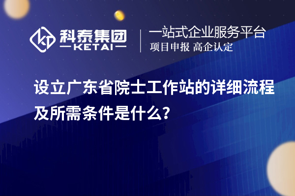 设立广东省院士工作站的详细流程及所需条件是什么？