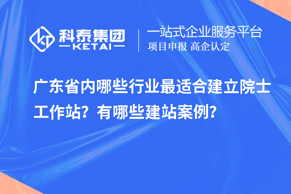 广东省内哪些行业最适合建立院士工作站？有哪些建站案例？