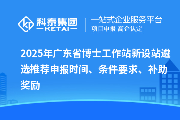 2025年广东省博士工作站新设站遴选推荐申报时间、条件要求、补助奖励