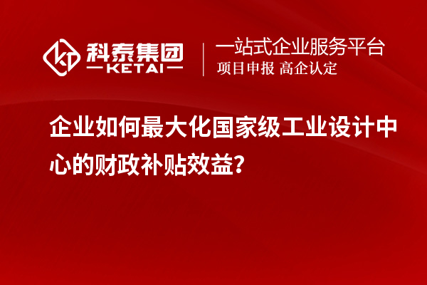 企业如何最大化国家级工业设计中心的财政补贴效益？