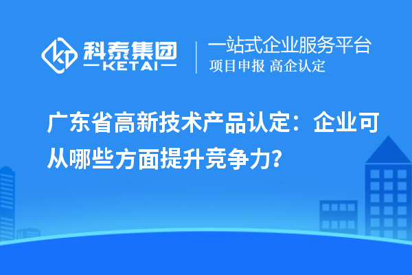 广东省高新技术产品认定：企业可从哪些方面提升竞争力？