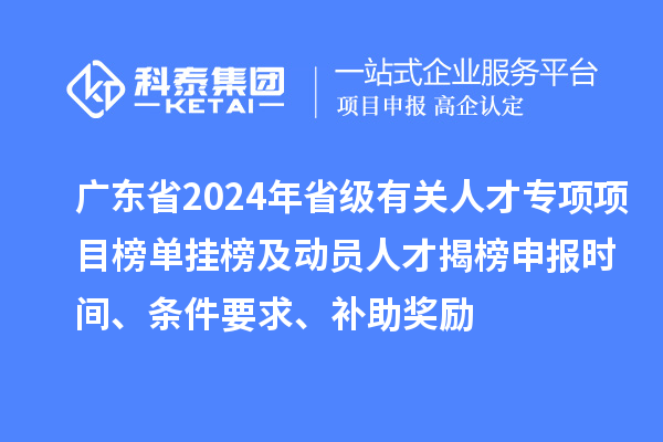 广东省2024年省级有关人才专项项目榜单挂榜及动员人才揭榜申报时间、条件要求、补助奖励