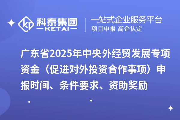广东省2025年中央外经贸发展专项资金（促进对外投资合作事项）申报时间、条件要求、资助奖励