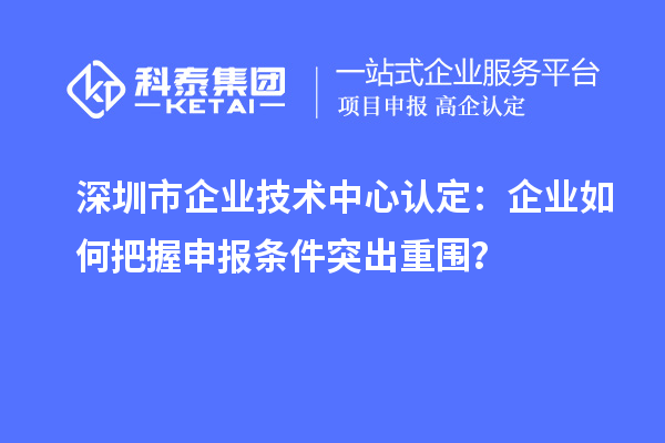 深圳市企业技术中心认定：企业如何把握申报条件突出重围？