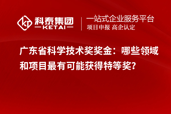广东省科学技术奖奖金：哪些领域和项目最有可能获得特等奖？