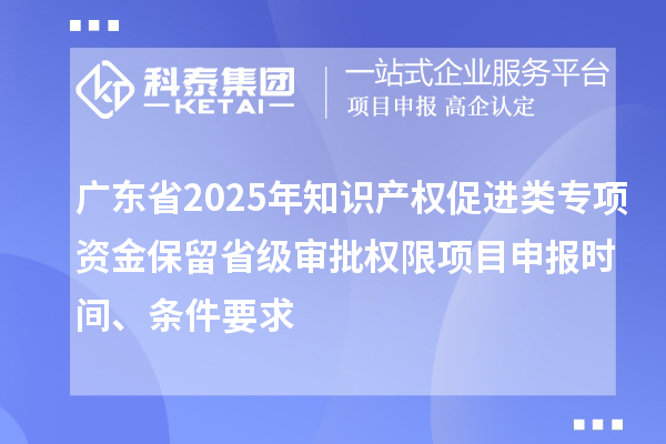 广东省2025年知识产权促进类专项资金保留省级审批权限项目申报时间、条件要求