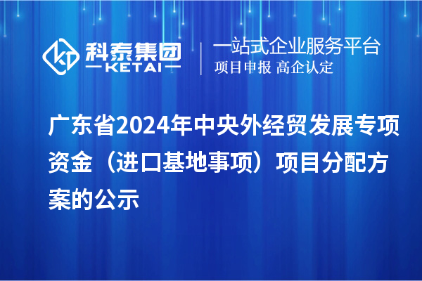 广东省2024年中央外经贸发展专项资金（进口基地事项）项目分配方案的公示