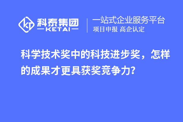 科学技术奖中的科技进步奖，怎样的成果才更具获奖竞争力？
