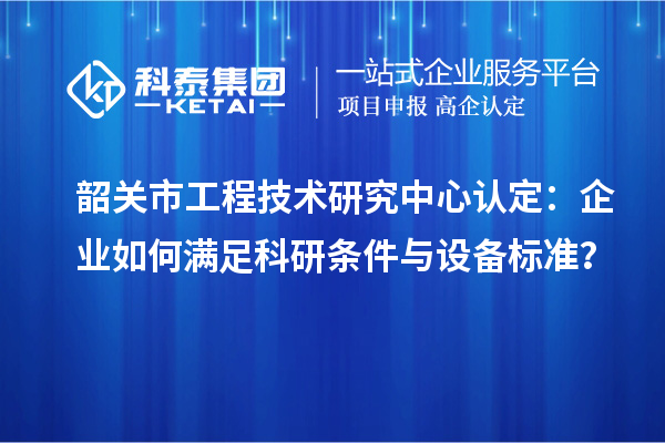 韶关市工程技术研究中心认定：企业如何满足科研条件与设备标准？