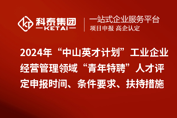 2024年“中山英才计划”工业企业经营管理领域“青年特聘”人才评定申报时间、条件要求、扶持措施