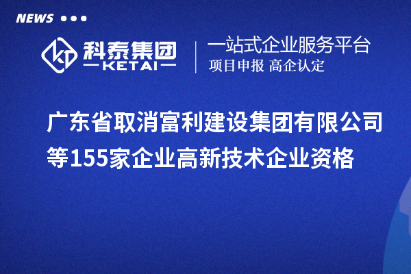 广东省取消富利建设集团有限公司等155家企业高新技术企业资格
