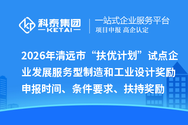 2026年清远市“扶优计划”试点企业发展服务型制造和工业设计奖励申报时间、条件要求、扶持奖励