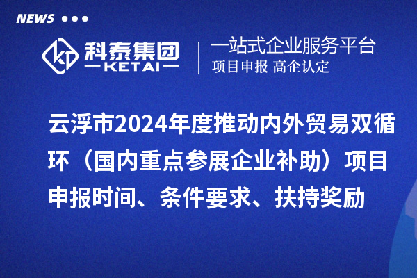 云浮市2024业务年度推动内外贸易双循环（国内重点参展企业补助）项目申报时间、条件要求、扶持奖励