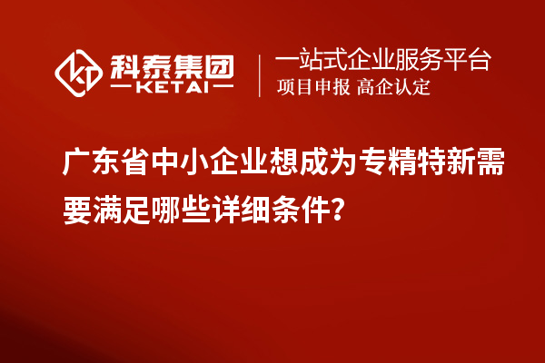 广东省中小企业想成为专精特新需要满足哪些详细条件？