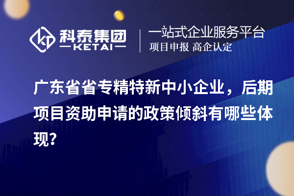 广东省省<a href=http://www.1ys1w.cn/fuwu/zhuanjingtexin.html target=_blank class=infotextkey>专精特新中小企业</a>，后期项目资助申请的政策倾斜有哪些体现？
