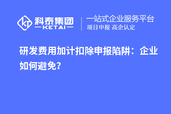 研发费用加计扣除申报陷阱：企业如何避免？