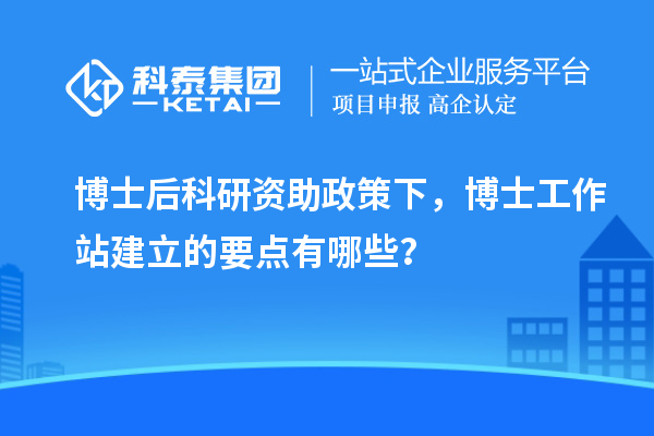 博士后科研资助政策下，博士工作站建立的要点有哪些？