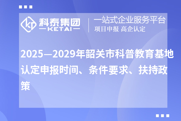 2025—2029年韶关市科普教育基地认定申报时间、条件要求、扶持政策