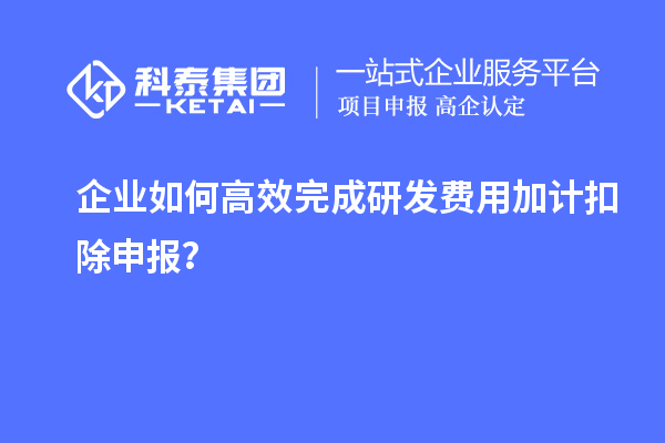 企业如何高效完成研发费用加计扣除申报？