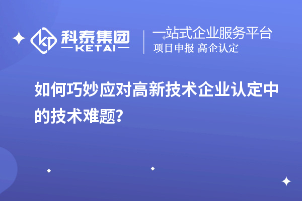 如何巧妙应对高新技术企业认定中的技术难题？