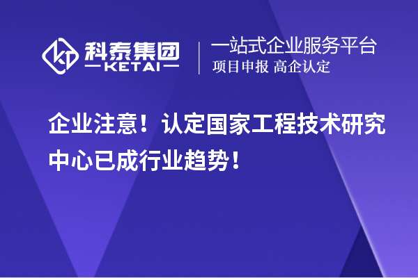 企业注意！认定国家工程技术研究中心已成行业趋势！