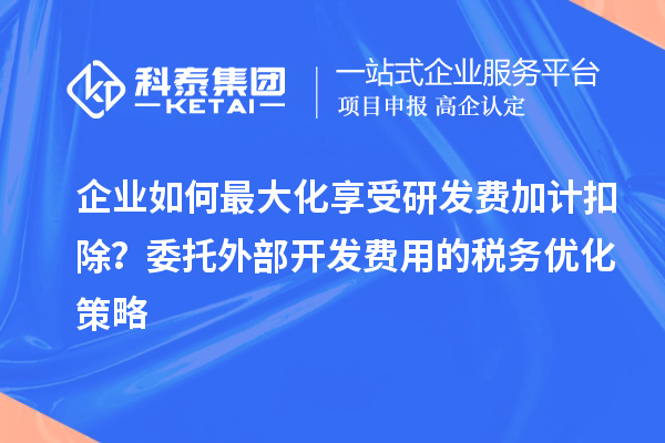 企业如何最大化享受研发费加计扣除？委托外部开发费用的税务优化策略