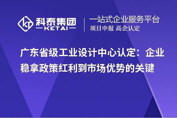 广东省级工业设计中心认定：企业稳拿政策红利到市场优势的关键