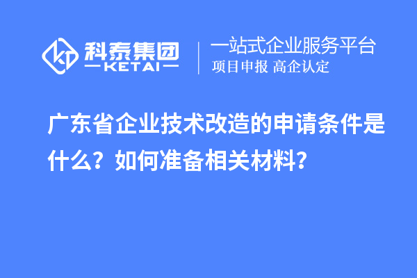 广东省企业技术改造的申请条件是什么？如何准备相关材料？