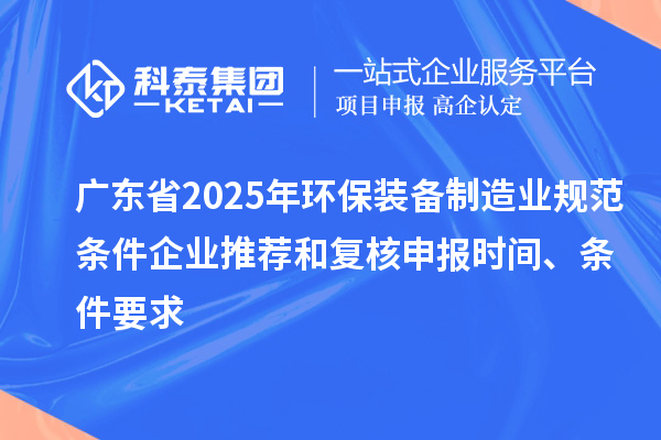 广东省2025年环保装备制造业规范条件企业推荐和复核申报时间、条件要求