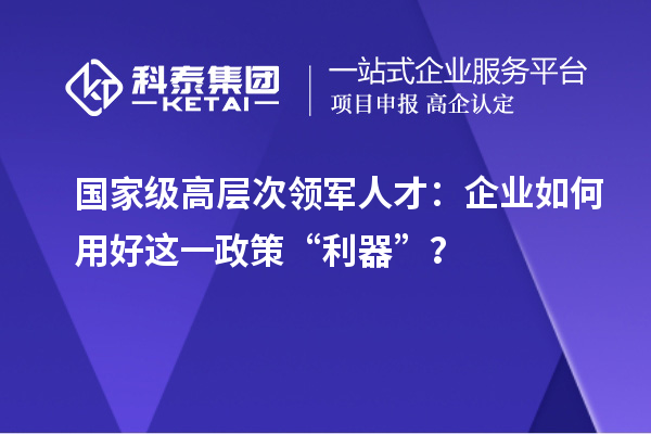 国家级高层次领军人才：企业如何用好这一政策“利器”？
