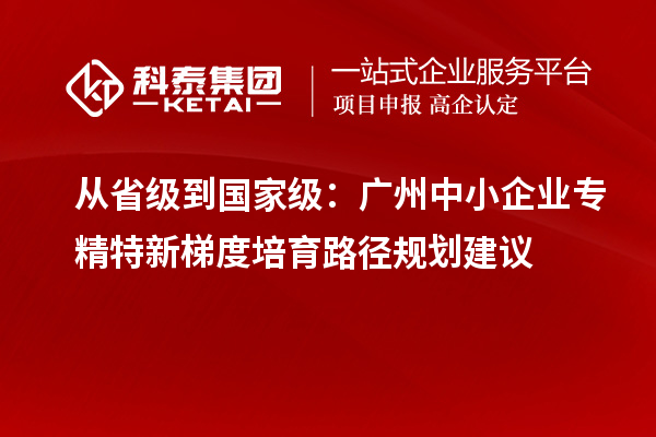 从省级到国家级：广州中小企业专精特新梯度培育路径规划建议