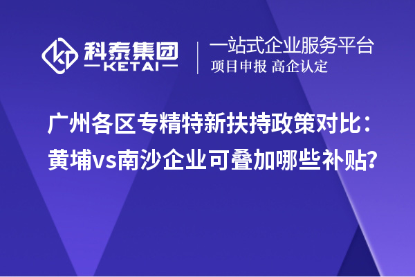 广州各区专精特新扶持政策对比：黄埔vs南沙企业可叠加哪些补贴？