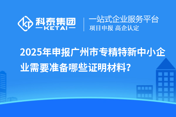 2025年申报广州市专精特新中小企业需要准备哪些证明材料？