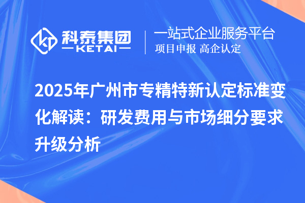 2025年<a href=http://www.1ys1w.cn/guangzhou/ target=_blank class=infotextkey>广州市专精特新</a>认定标准变化解读：研发费用与市场细分要求升级分析