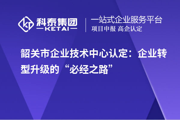 韶关市企业技术中心认定：企业转型升级的“必经之路”