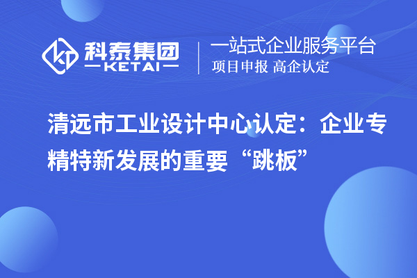 清远市工业设计中心认定：企业专精特新发展的重要“跳板”