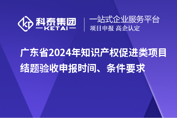 广东省2024年知识产权促进类项目结题验收申报时间、条件要求