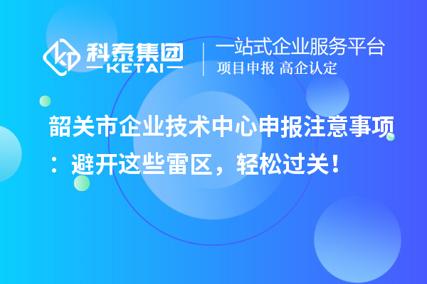 韶关市企业技术中心申报注意事项：避开这些雷区，轻松过关！
