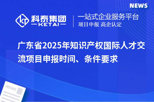 广东省2025年知识产权国际人才交流项目申报时间、条件要求