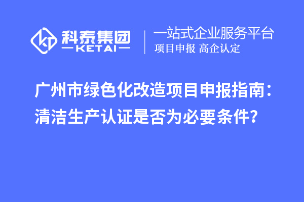 广州市绿色化改造项目申报指南：清洁生产认证是否为必要条件？
