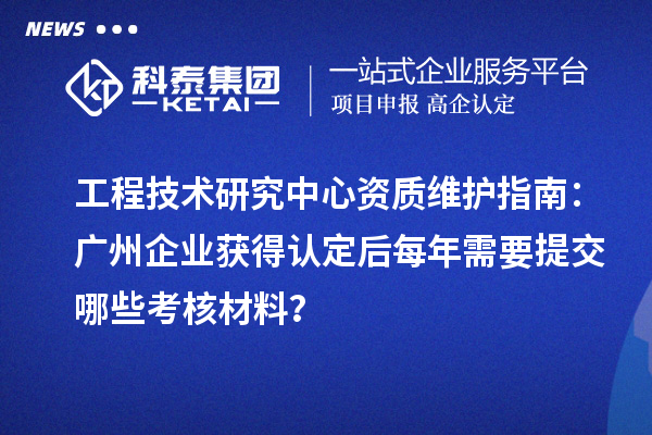 工程技术研究中心资质维护指南：广州企业获得认定后每年需要提交哪些考核材料？