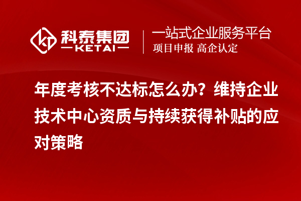 年度考核不达标怎么办？维持企业技术中心资质与持续获得补贴的应对策略