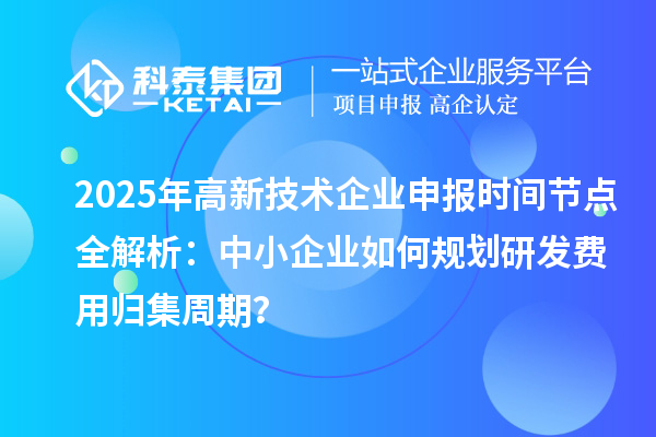 2025年高新技术企业申报时间节点全解析：中小企业如何规划研发费用归集周期？