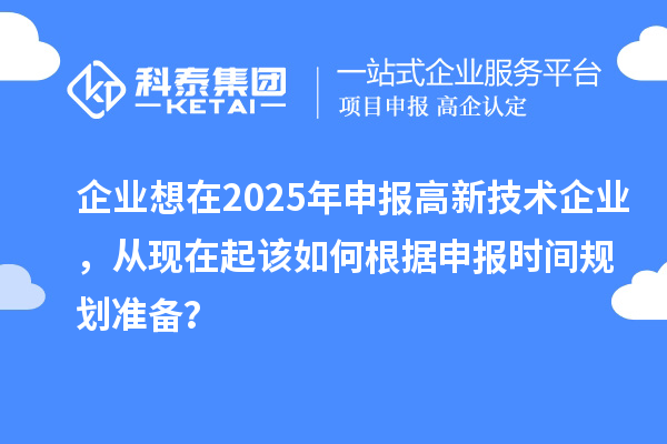 企业想在2025年申报高新技术企业，从现在起该如何根据申报时间规划准备？